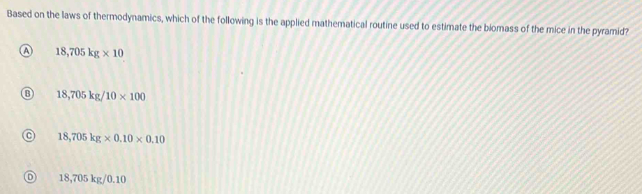 Based on the laws of thermodynamics, which of the following is the applied mathematical routine used to estimate the biomass of the mice in the pyramid?
a 18,705kg* 10
18,705kg/10* 100
18,705kg* 0.10* 0.10
D 18,705 kg/0.10