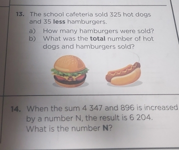 The school cafeteria sold 325 hot dogs 
and 35 less hamburgers. 
a) How many hamburgers were sold? 
b) What was the totall number of hot 
dogs and hamburgers sold? 
14. When the sum 4 347 and 896 is increased 
by a number N, the result is 6 204. 
What is the number N?