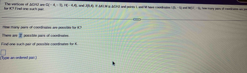 The vertices of ΔGHJ are G(-4,-1), H(-4,4) , and J(8,4). If △ KLM≌ △ GHJ and points L and M have coordinates L(5,-5)
for K? Find one such pair. and M(17,-5) , how many pairs of coordinates are po 
How many pairs of coordinates are possible for K? 
There are 2 possible pairs of coordinates. 
Find one such pair of possible coordinates for K. 
(Type an ordered pair.)