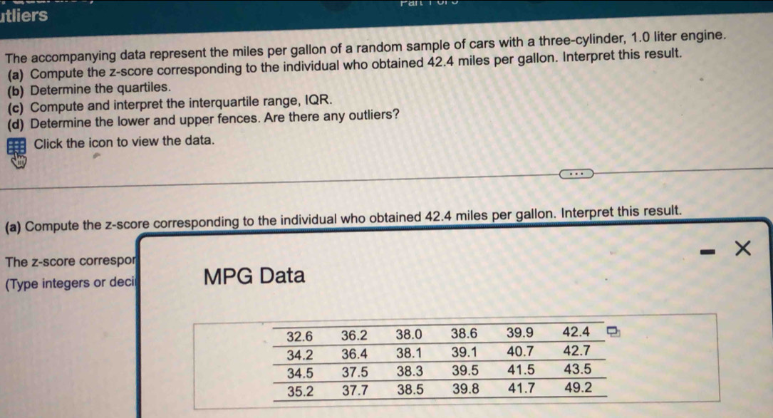 tliers 
The accompanying data represent the miles per gallon of a random sample of cars with a three-cylinder, 1.0 liter engine. 
(a) Compute the z-score corresponding to the individual who obtained 42.4 miles per gallon. Interpret this result. 
(b) Determine the quartiles. 
(c) Compute and interpret the interquartile range, IQR. 
(d) Determine the lower and upper fences. Are there any outliers? 
Click the icon to view the data. 
(a) Compute the z-score corresponding to the individual who obtained 42.4 miles per gallon. Interpret this result. 
The z-score correspor 
(Type integers or deci MPG Data