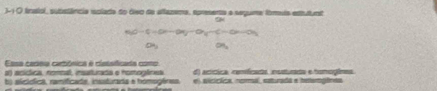 )- 1 O lnalol, spbstârcia splade do áiso de eilazema, apresente e seguma fimuis estutunt
Essa cadeia carbónica é classificada como
al) acícica, nomoal, insaturada e homoglínea d) acícica comícada restucida e tomogices
ta sicíóica, ranificada, insstirada e homogêras. e) alcícica, noral, asurada e tetergêcas