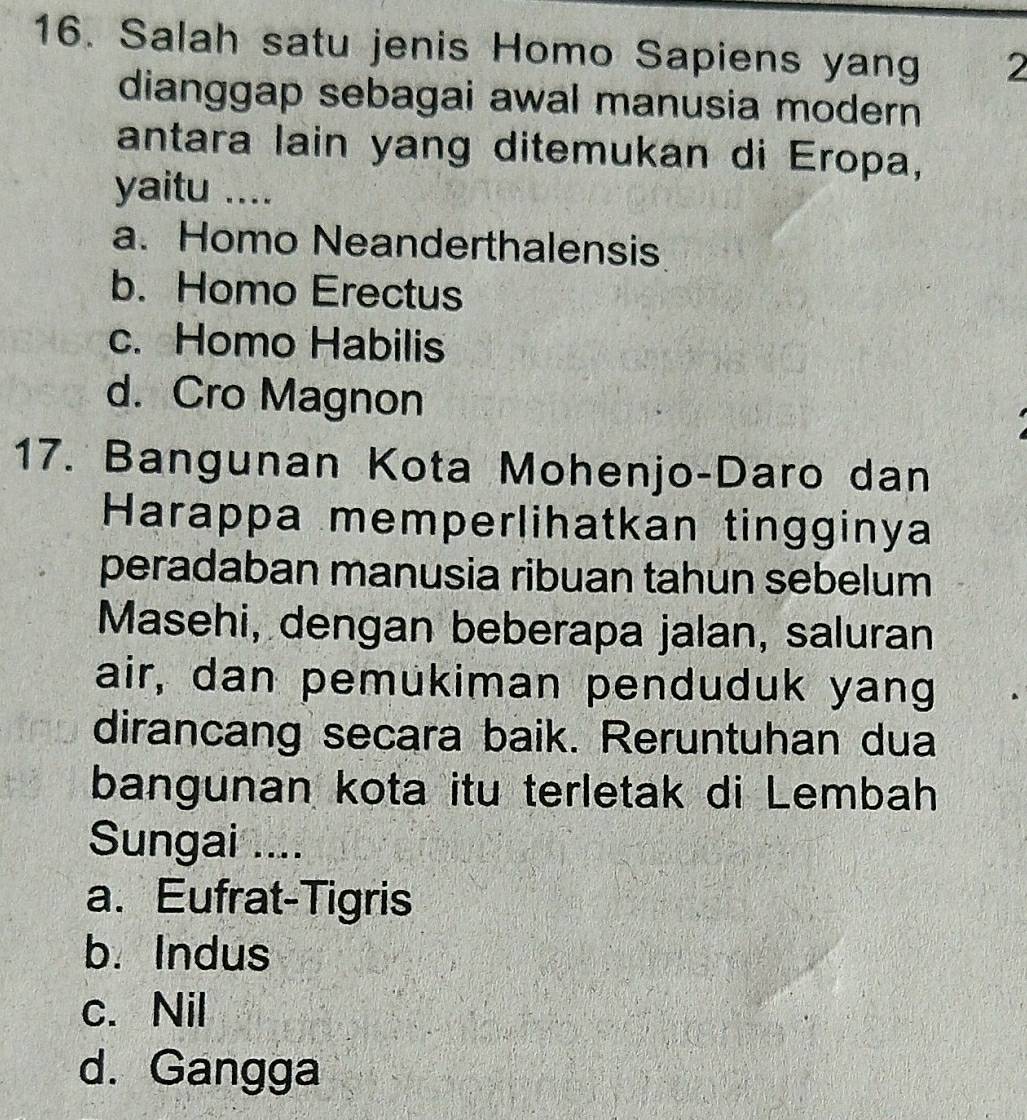 Salah satu jenis Homo Sapiens yang 2
dianggap sebagai awal manusia modern
antara lain yang ditemukan di Eropa,
yaitu ....
a. Homo Neanderthalensis
b. Homo Erectus
c. Homo Habilis
d. Cro Magnon
17. Bangunan Kota Mohenjo-Daro dan
Harappa memperlihatkan tingginya
peradaban manusia ribuan tahun sebelum
Masehi, dengan beberapa jalan, saluran
air, dan pemukiman penduduk yang
dirancang secara baik. Reruntuhan dua
bangunan kota itu terletak di Lembah
Sungai ....
a. Eufrat-Tigris
b. Indus
c. Nil
d. Gangga