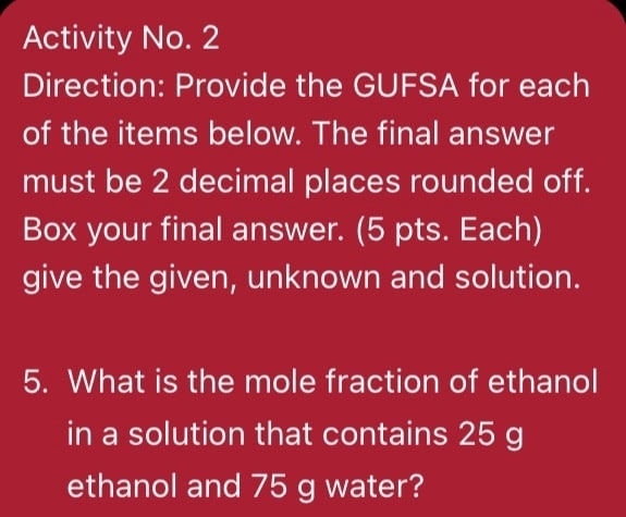 Activity No. 2 
Direction: Provide the GUFSA for each 
of the items below. The final answer 
must be 2 decimal places rounded off. 
Box your final answer. (5 pts. Each) 
give the given, unknown and solution. 
5. What is the mole fraction of ethanol 
in a solution that contains 25 g
ethanol and 75 g water?