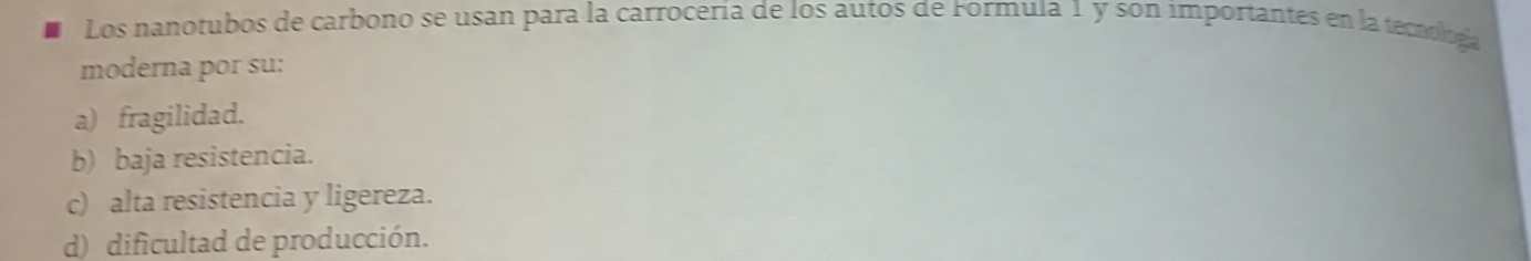 Los nanotubos de carbono se usan para la carrocería de los autos de Formula 1 y son importantes en la tecnologa
moderna por su:
a) fragilidad.
b) baja resistencia.
c) alta resistencia y ligereza.
d) dificultad de producción.