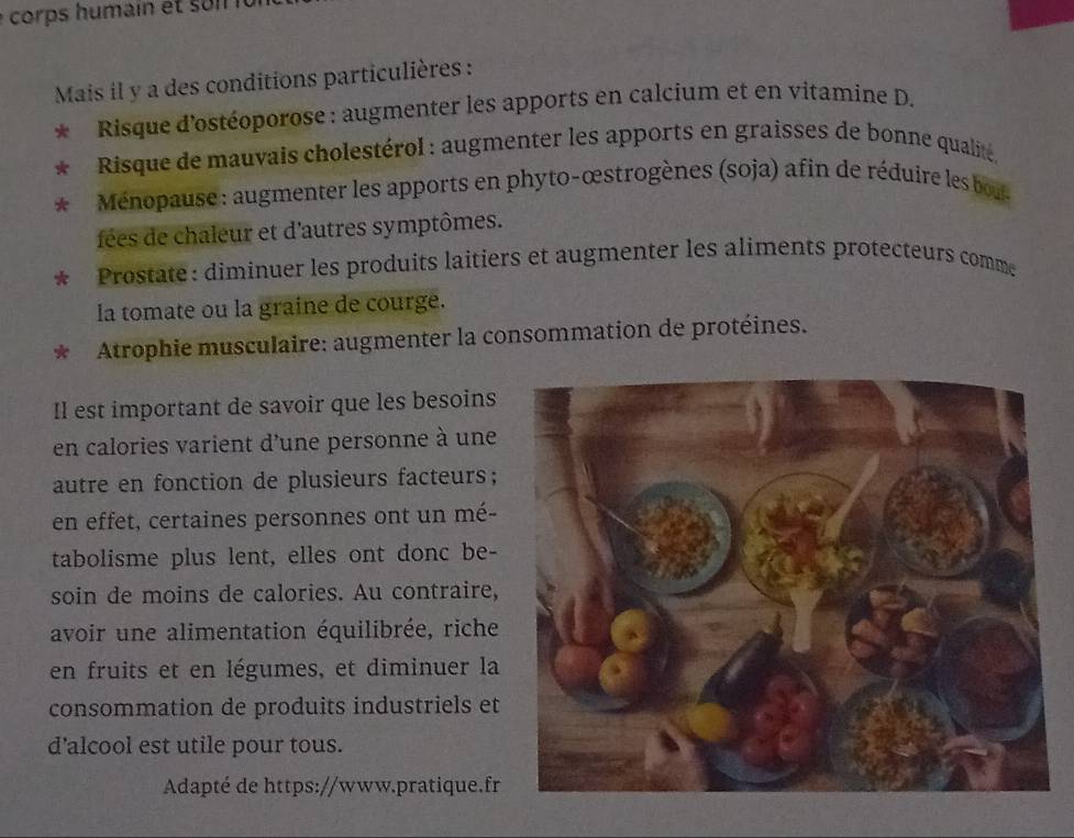 Mais il y a des conditions particulières : 
Risque d'ostéoporose : augmenter les apports en calcium et en vitamine D. 
* Risque de mauvais cholestérol : augmenter les apports en graisses de bonne qualité, 
Ménopause : augmenter les apports en phyto-œstrogènes (soja) afin de réduire les bou 
fées de chaleur et d'autres symptômes. 
Prostate: diminuer les produits laitiers et augmenter les aliments protecteurs comme 
la tomate ou la graine de courge. 
Atrophie musculaire: augmenter la consommation de protéines. 
Il est important de savoir que les besoins 
en calories varient d'une personne à une 
autre en fonction de plusieurs facteurs; 
en effet, certaines personnes ont un mé- 
tabolisme plus lent, elles ont donc be- 
soin de moins de calories. Au contraire, 
avoir une alimentation équilibrée, riche 
en fruits et en légumes, et diminuer la 
consommation de produits industriels et 
d'alcool est utile pour tous. 
Adapté de https://www.pratique.fr