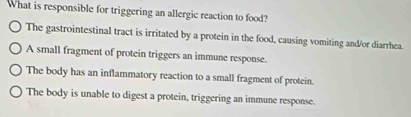 What is responsible for triggering an allergic reaction to food?
The gastrointestinal tract is irritated by a protein in the food, causing vomiting and/or diarrhea.
A small fragment of protein triggers an immune response.
The body has an inflammatory reaction to a small fragment of protein.
The body is unable to digest a protein, triggering an immune response.