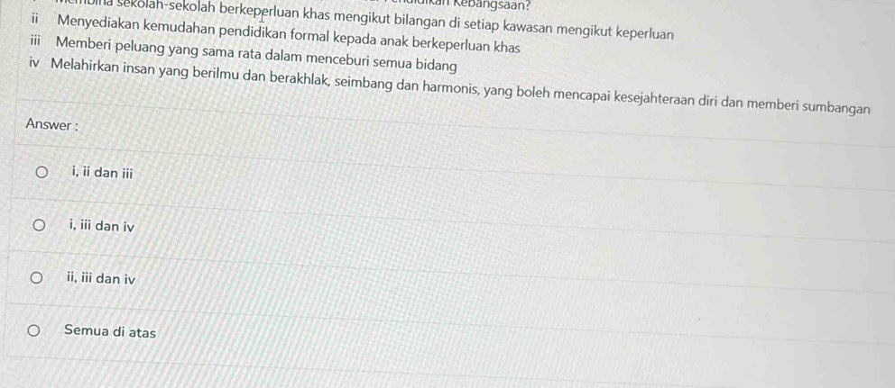 Kan Kebangsaan:
ha sekolah-sekolah berkeperluan khas mengikut bilangan di setiap kawasan mengikut keperluan
ii Menyediakan kemudahan pendidikan formal kepada anak berkeperluan khas
i Memberi peluang yang sama rata dalam menceburi semua bidang
iv Melahirkan insan yang berilmu dan berakhlak, seimbang dan harmonis, yang boleh mencapai kesejahteraan diri dan memberi sumbangan
Answer :
i, ii dan iii
i, iii dan iv
ii, iii dan iv
Semua di atas