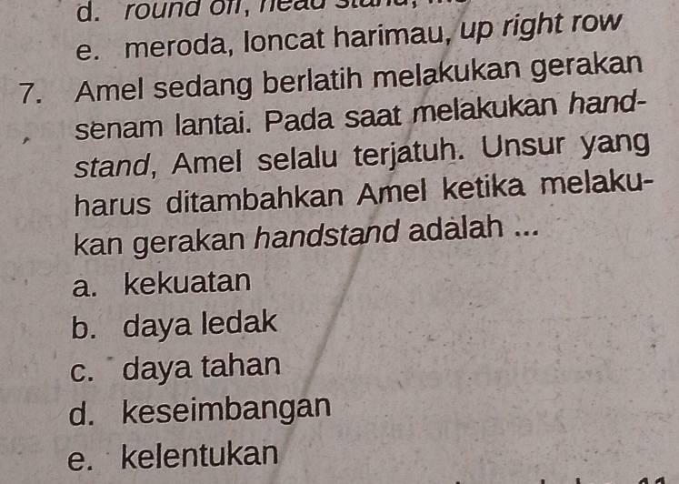 round off, nead stu
e. meroda, loncat harimau, up right row
7. Amel sedang berlatih melakukan gerakan
senam lantai. Pada saat melakukan hand-
stand, Amel selalu terjatuh. Unsur yang
harus ditambahkan Amel ketika melaku-
kan gerakan handstand adalah ...
a. kekuatan
b. daya ledak
c. daya tahan
d. keseimbangan
e. kelentukan