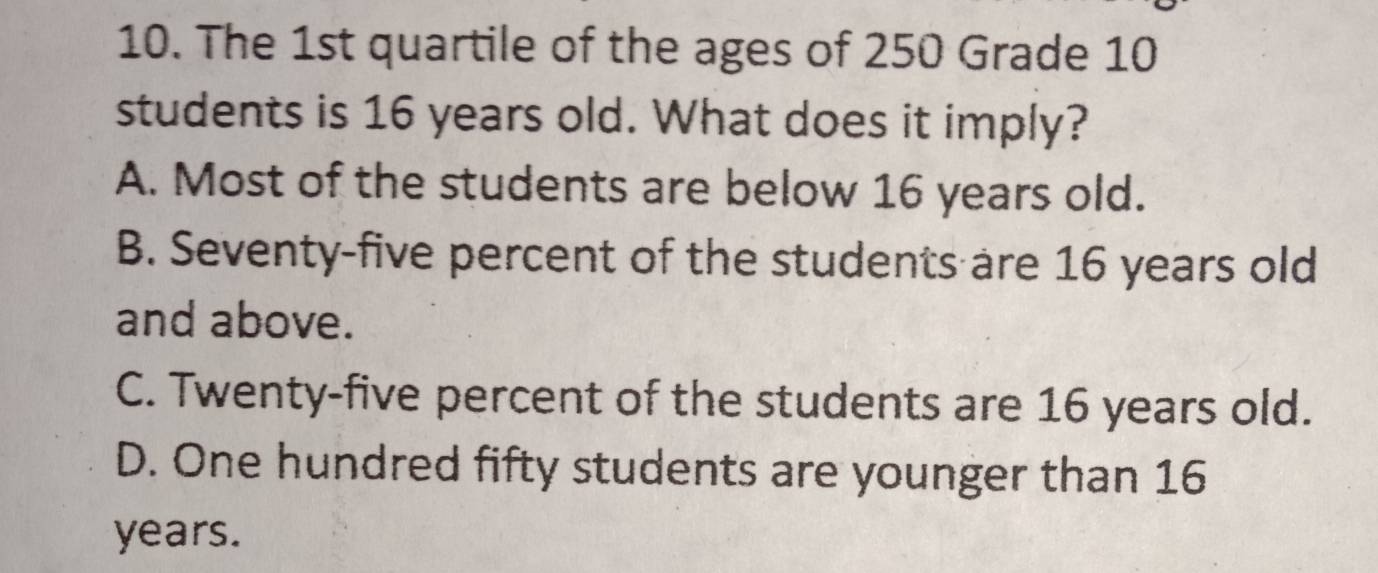 The 1st quartile of the ages of 250 Grade 10
students is 16 years old. What does it imply?
A. Most of the students are below 16 years old.
B. Seventy-five percent of the students are 16 years old
and above.
C. Twenty-five percent of the students are 16 years old.
D. One hundred fifty students are younger than 16
years.