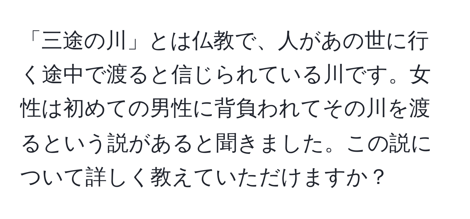 「三途の川」とは仏教で、人があの世に行く途中で渡ると信じられている川です。女性は初めての男性に背負われてその川を渡るという説があると聞きました。この説について詳しく教えていただけますか？