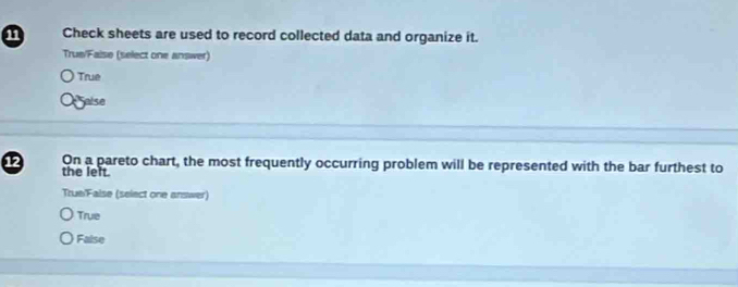 Check sheets are used to record collected data and organize it.
True/Faise (select one answer)
True
Saise
12 On a pareto chart, the most frequently occurring problem will be represented with the bar furthest to
the lelt.
True/False (select one answer)
True
False