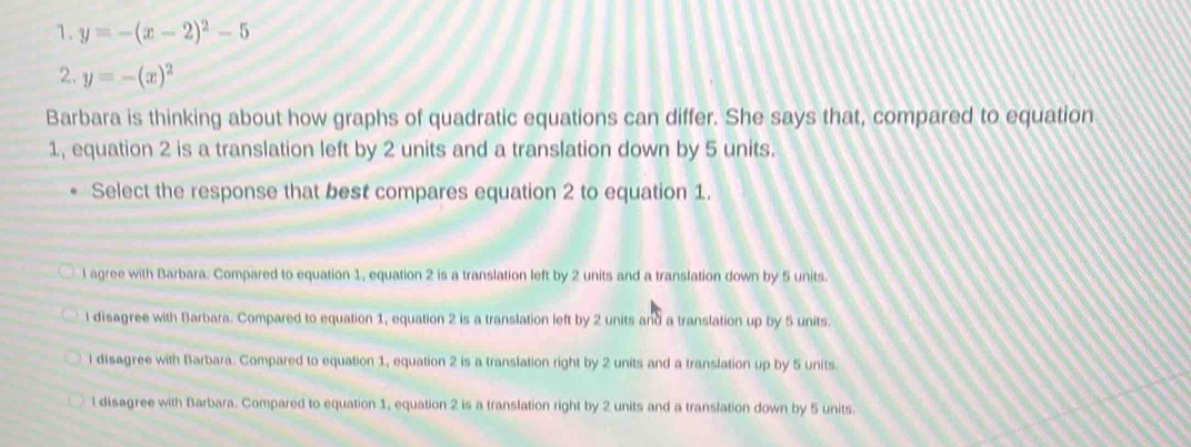 y=-(x-2)^2-5
2. y=-(x)^2
Barbara is thinking about how graphs of quadratic equations can differ. She says that, compared to equation
1, equation 2 is a translation left by 2 units and a translation down by 5 units.
Select the response that best compares equation 2 to equation 1.
l agree with Barbara. Compared to equation 1, equation 2 is a translation left by 2 units and a translation down by 5 units.
l disagree with Barbara. Compared to equation 1, equation 2 is a translation left by 2 units and a translation up by 5 units.
i disagree with Barbara. Compared to equation 1, equation 2 is a translation right by 2 units and a translation up by 5 units.
l disagree with Barbara. Compared to equation 1, equation 2 is a translation right by 2 units and a translation down by 5 units.