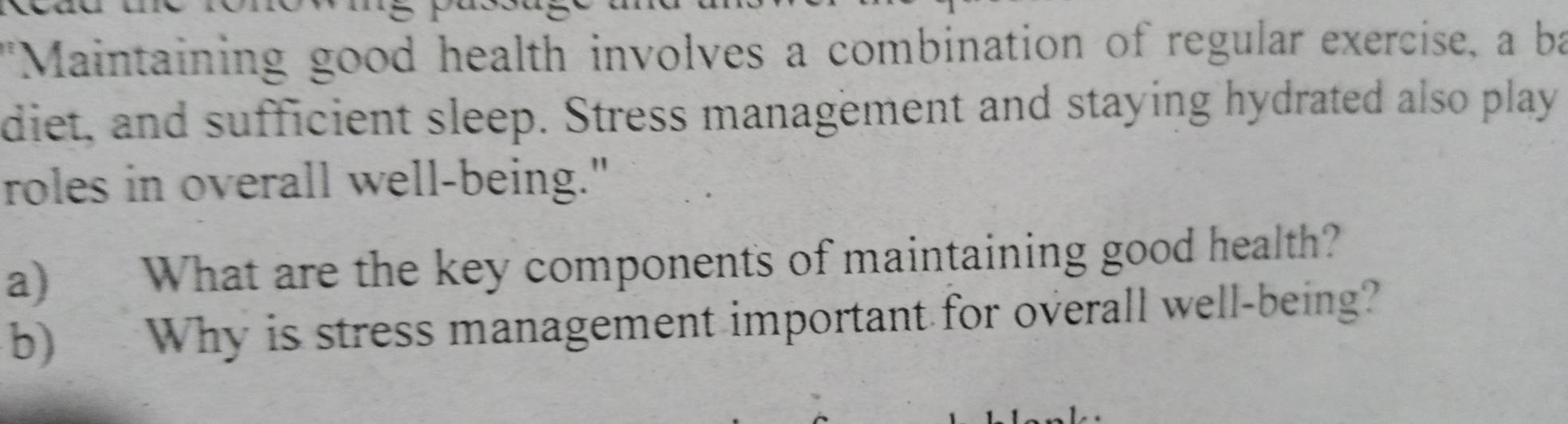 "Maintaining good health involves a combination of regular exercise, a ba 
diet, and sufficient sleep. Stress management and staying hydrated also play 
roles in overall well-being." 
a) What are the key components of maintaining good health? 
b) Why is stress management important for overall well-being?