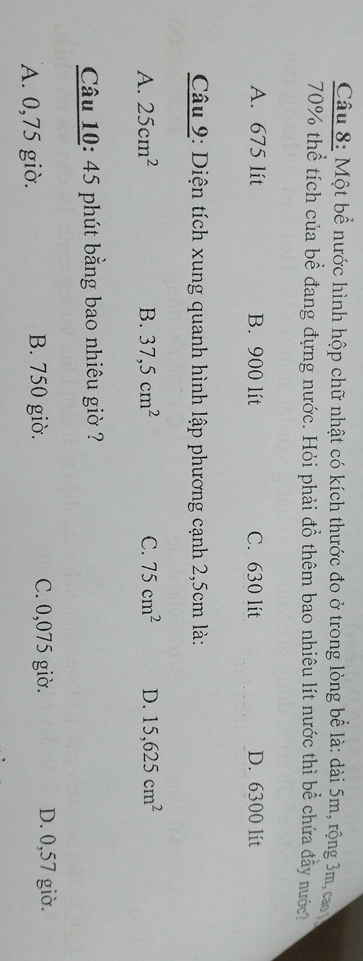 Một bể nước hình hộp chữ nhật có kích thước đo ở trong lòng bể là: dài 5m, rộng 3m, cao
70% thể tích của bể đang đựng nước. Hỏi phải đổ thêm bao nhiêu lít nước thì bể chứa đầy nước
A. 675 lit B. 900 lít C. 630 lít D. 6300 lít
Câu 9: Diện tích xung quanh hình lập phương cạnh 2,5cm là:
A. 25cm^2 B. 37,5cm^2 C. 75cm^2 D. 15,625cm^2
Câu 10: 45 phút bằng bao nhiêu giờ ?
A. 0,75 giờ.
B. 750 giờ. C. 0,075 giờ. D. 0,57 giờ.