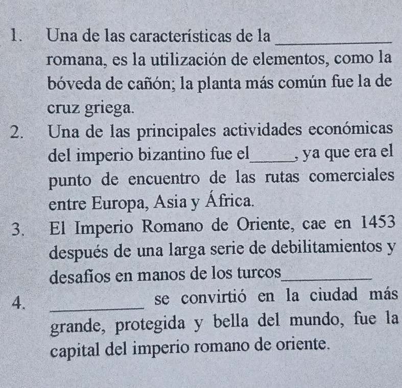 Una de las características de la_ 
romana, es la utilización de elementos, como la 
bóveda de cañón; la planta más común fue la de 
cruz griega. 
2. Una de las principales actividades económicas 
del imperio bizantino fue el_ , ya que era el 
punto de encuentro de las rutas comerciales 
entre Europa, Asia y África. 
3. El Imperio Romano de Oriente, cae en 1453
después de una larga serie de debilitamientos y 
desafios en manos de los turços_ 
4. _se convirtió en la ciudad más 
grande, protegida y bella del mundo, fue la 
capital del imperio romano de oriente.