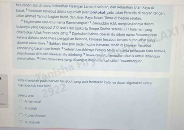 Kelurahan Jati di utara, Kelurahan Pisangan Lama di selatan, dan Kelurahan Utan Kayu di
barat. 3 Kawasan tersebut dilalui sejumlah jalan protokol, yaitu Jalan Pemuda di bagian tengah,
Jalan Ahmad Yani di bagian barat, dan Jalan Raya Bekasi Timur di bagian selatan.
* Bagaimana asal-usul nama Rawamangun? ⁵ Zaenuddin H.M. menjelaskannya dalam
bukunya yang berjudul 212 Asal Usul Djakarta Tempo Doeloe setebal 377 halaman yang
diterbitkan Ufuk Press pada 2012^6 Dijelaskan bahwa daerah itu diberi nama Rawamangun
karena dahulu pada masa penjajahan Belanda, kawasan tersebut berupa hutan lebat yang
disertai rawa-rawa. ⁷ Bahkan, biar pun pada musim kemarau, tanah di kawasan tersebut
cenderung basah dan berair. ª : * Setelah berakhirnya Perang Mataram serta perluasan Kota Batavia,
pepohonan di hutan kawasan itu ditebang. • Rawa-rawa itu kemudian diuruk untuk dibangun
perumahan. 10 Dari rawa-rawa yang dibangun itulah muncul istilah "rawamangun".
、 Kata manakah pada bacaan tersebut yang pola bentukan katanya dapat digunakan untuk
membentuk kata lain?
of Select one:
stion A. terminal
B. istilah
C. pepohonan
D. populer