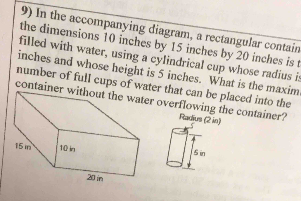 In the accompanying diagram, a rectangular contain 
the dimensions 10 inches by 15 inches by 20 inches is t 
filled with water, using a cylindrical cup whose radius it
inches and whose height is 5 inches. What is the maxim 
number of full cups of water that can be placed into the 
containerr overflowing the container? 
Radius (2 in)
5 in