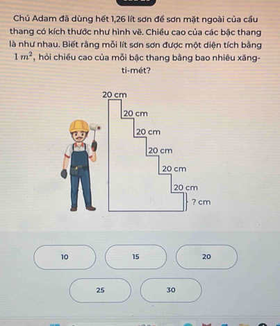 Chú Adam đã dùng hết 1,26 lít sơn để sơn mặt ngoài của cầu 
thang có kích thước như hình vẽ. Chiều cao của các bậc thang 
là như nhau. Biết rằng mỗi lít sơn sơn được một diện tích bằng
1m^2 , hỏi chiều cao của mỗi bậc thang bằng bao nhiêu xăng- 
ti-mét?
10 15 20
25 30