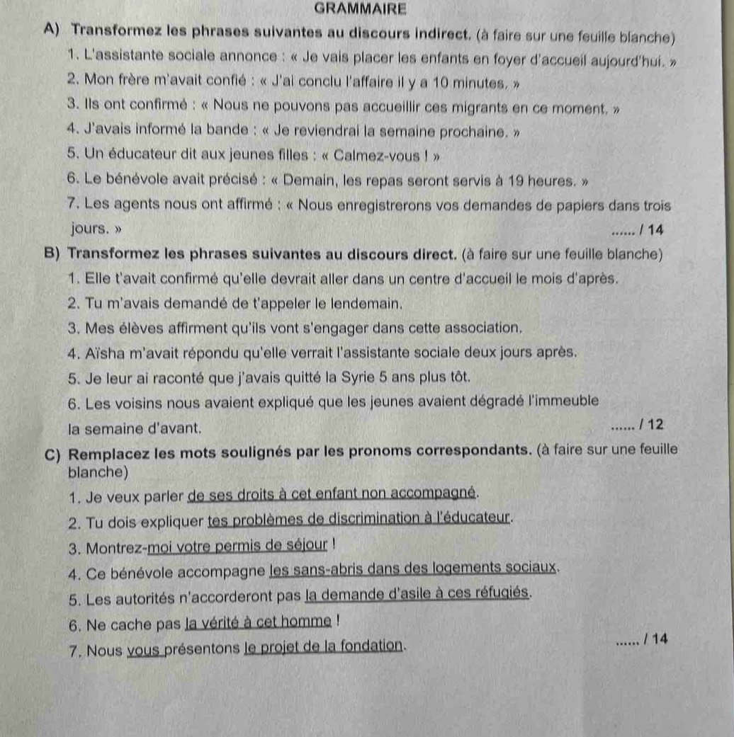 GRAMMAIRE
A) Transformez les phrases suivantes au discours indirect. (à faire sur une feuille blanche)
1. L'assistante sociale annonce : « Je vais placer les enfants en foyer d'accueil aujourd'hui. »
2. Mon frère m'avait confié : « J'ai conclu l'affaire il y a 10 minutes. »
3. Ils ont confirmé : « Nous ne pouvons pas accueillir ces migrants en ce moment. »
4. J'avais informé la bande : « Je reviendrai la semaine prochaine. »
5. Un éducateur dit aux jeunes filles : « Calmez-vous ! »
6. Le bénévole avait précisé : « Demain, les repas seront servis à 19 heures. »
7. Les agents nous ont affirmé : « Nous enregistrerons vos demandes de papiers dans trois
jours. » ...... / 14
B) Transformez les phrases suivantes au discours direct. (à faire sur une feuille blanche)
1. Elle t'avait confirmé qu'elle devrait aller dans un centre d'accueil le mois d'après.
2. Tu m'avais demandé de t'appeler le lendemain.
3. Mes élèves affirment qu'ils vont s'engager dans cette association.
4. Aïsha m'avait répondu qu'elle verrait l'assistante sociale deux jours après.
5. Je leur ai raconté que j'avais quitté la Syrie 5 ans plus tôt.
6. Les voisins nous avaient expliqué que les jeunes avaient dégradé l'immeuble
la semaine d'avant. _/  12
C) Remplacez les mots soulignés par les pronoms correspondants. (à faire sur une feuille
blanche)
1. Je veux parler de ses droits à cet enfant non accompagné.
2. Tu dois expliquer tes problèmes de discrimination à l'éducateur.
3. Montrez-moi votre permis de séjour !
4. Ce bénévole accompagne les sans-abris dans des logements sociaux.
5. Les autorités n'accorderont pas la demande d'asile à ces réfugiés.
6. Ne cache pas la vérité à cet homme !
7. Nous vous présentons le projet de la fondation.
_/ 14