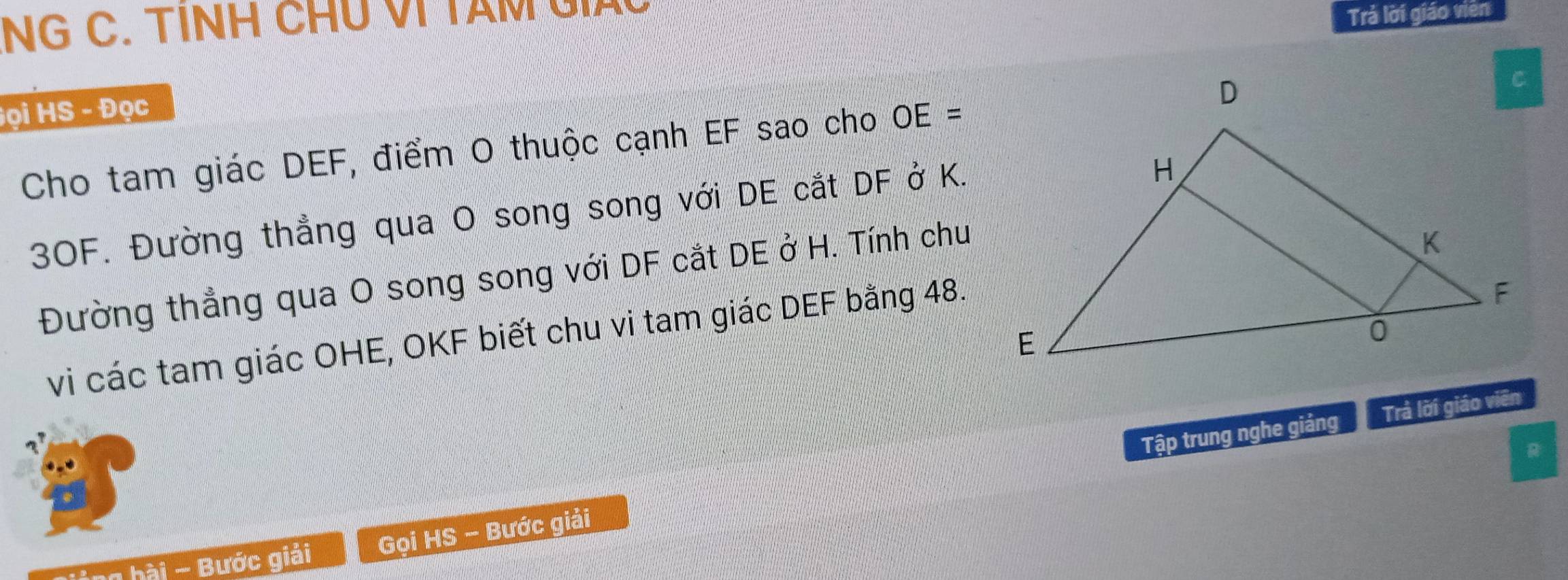 NG C. TINH CHU VI TAM G 
Trả lời giáo viên 
Họi HS - Đọc 
Cho tam giác DEF, điểm O thuộc cạnh EF sao cho OE=
3OF. Đường thẳng qua O song song với DE cắt DF ở K. 
Đường thẳng qua O song song với DF cắt DE ở H. Tính chu 
vi các tam giác OHE, OKF biết chu vi tam giác DEF bằng 48. 
Tập trung nghe giảng Trả lời giáo viên 
R 
hi ng bài - Bước giải Gọi HS - Bước giải