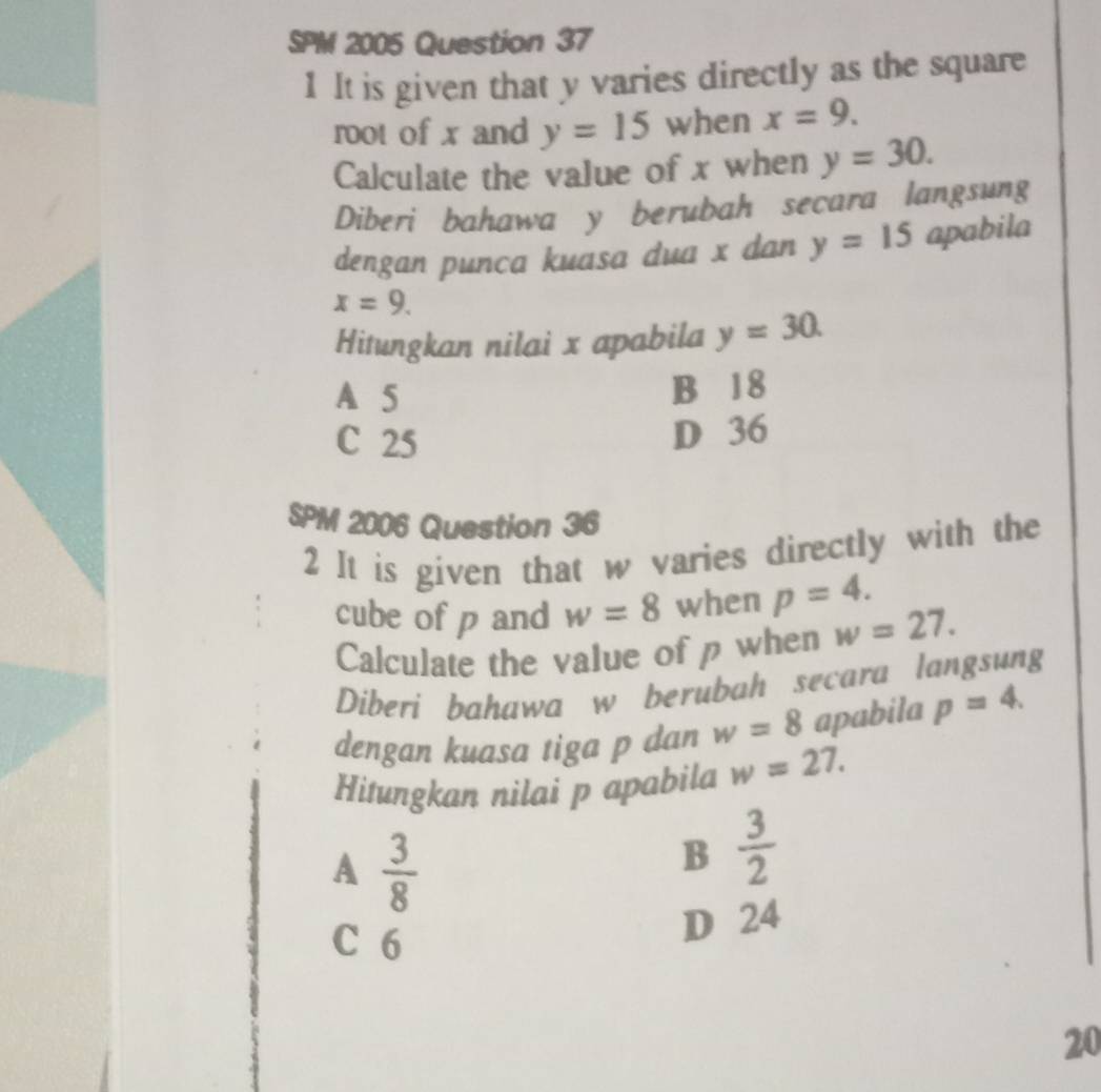 SPM 2005 Question 37
1 It is given that y varies directly as the square
root of x and y=15 when x=9. 
Calculate the value of x when y=30. 
Diberi bahawa y berubah secara langsung
dengan punca kuasa dua x dan y=15 apabila
x=9. 
Hitungkan nilai x apabila y=30.
A 5 B 18
C 25
D 36
SPM 2006 Question 36
2 It is given that w varies directly with the
cube of p and w=8 when p=4. 
Calculate the value of p when w=27. 
Diberi bahawa w berubah secara langsung
dengan kuasa tiga p dan w=8 apabila p=4. 
Hitungkan nilai p apabila w=27.
A  3/8 
B  3/2 
C 6
D 24
20