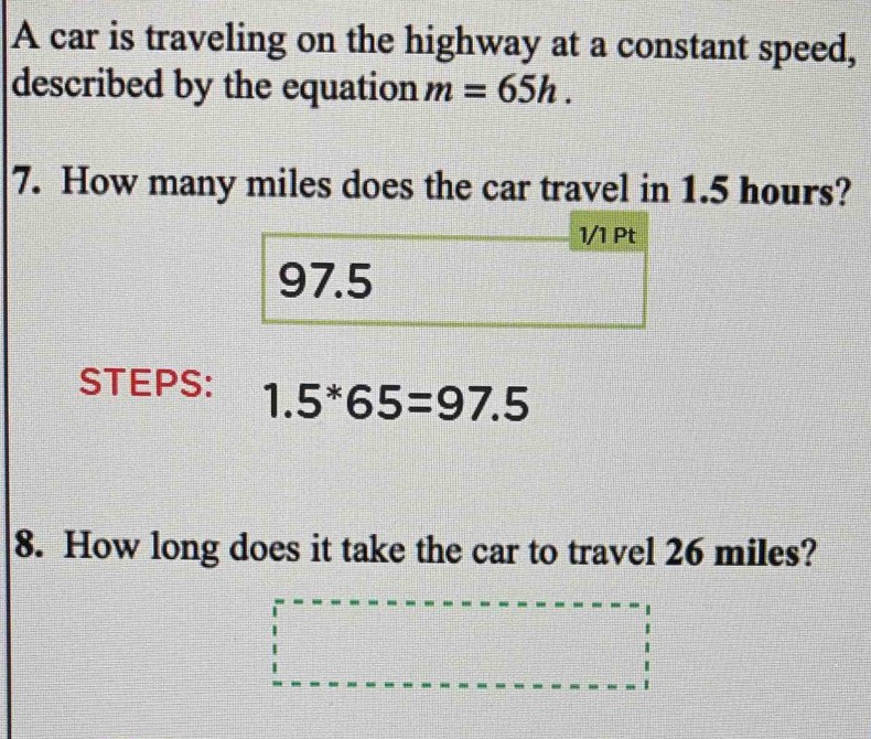 A car is traveling on the highway at a constant speed, 
described by the equation m=65h. 
7. How many miles does the car travel in 1.5 hours? 
1/1 Pt
97.5
STEPS: 1.5^*65=97.5
8. How long does it take the car to travel 26 miles?