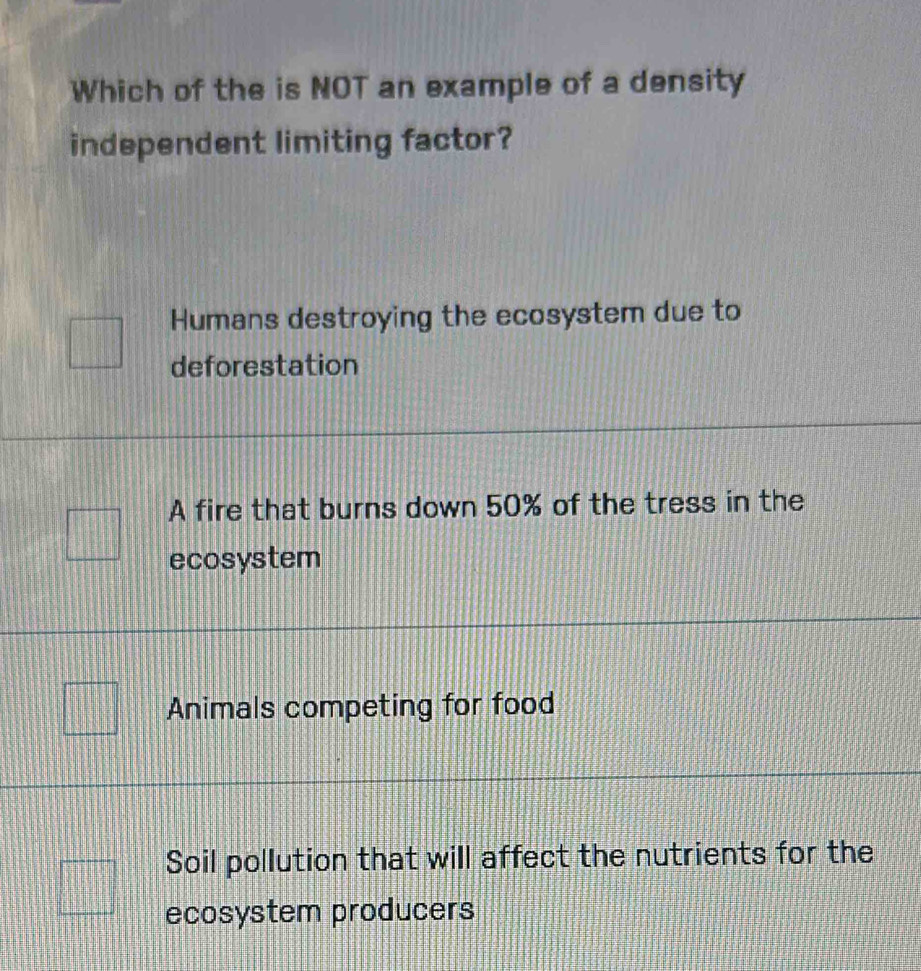 Which of the is NOT an example of a density
independent limiting factor?
Humans destroying the ecosystem due to
deforestation
A fire that burns down 50% of the tress in the
ecosystem
Animals competing for food
Soil pollution that will affect the nutrients for the
ecosystem producers