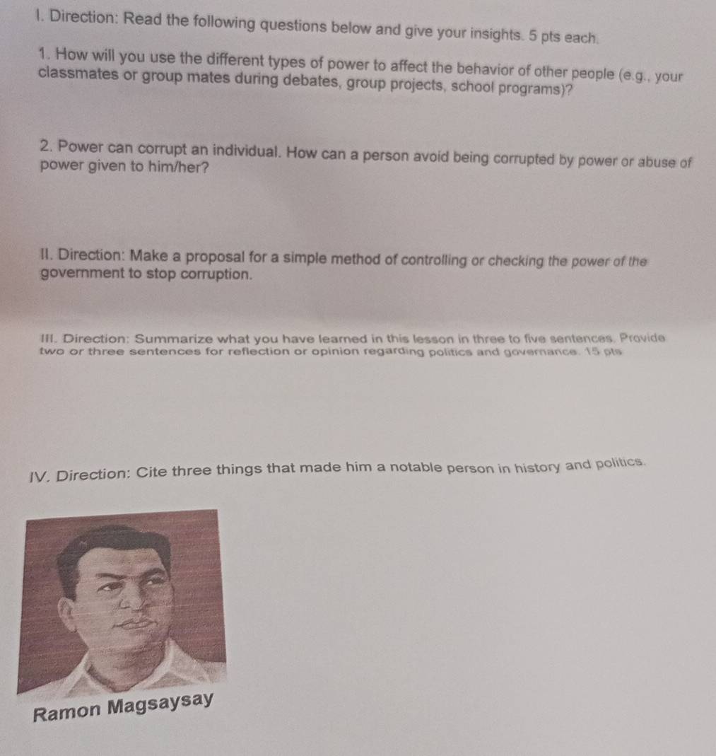 Direction: Read the following questions below and give your insights. 5 pts each. 
1. How will you use the different types of power to affect the behavior of other people (e.g., your 
classmates or group mates during debates, group projects, school programs)? 
2. Power can corrupt an individual. How can a person avoid being corrupted by power or abuse of 
power given to him/her? 
II. Direction: Make a proposal for a simple method of controlling or checking the power of the 
government to stop corruption. 
III. Direction: Summarize what you have learned in this lesson in three to five sentences. Provide 
two or three sentences for reflection or opinion regarding politics and governance. 15 pts 
IV. Direction: Cite three things that made him a notable person in history and politics.