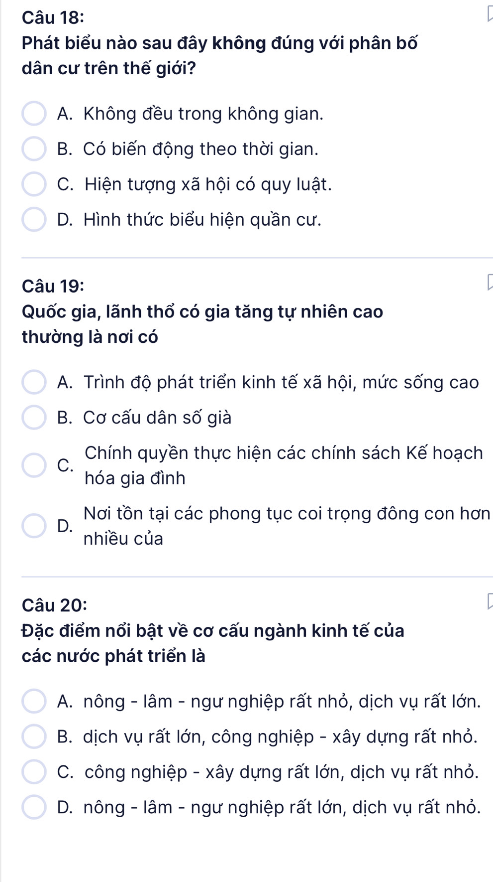 Phát biểu nào sau đây không đúng với phân bố
dân cư trên thế giới?
A. Không đều trong không gian.
B. Có biến động theo thời gian.
C. Hiện tượng xã hội có quy luật.
D. Hình thức biểu hiện quần cư.
Câu 19:
Quốc gia, lãnh thổ có gia tăng tự nhiên cao
thường là nơi có
A. Trình độ phát triển kinh tế xã hội, mức sống cao
B. Cơ cấu dân số già
Chính quyền thực hiện các chính sách Kế hoạch
C.
hóa gia đình
Nơi tồn tại các phong tục coi trọng đông con hơn
D.
nhiều của
Câu 20:
Đặc điểm nổi bật về cơ cấu ngành kinh tế của
các nước phát triển là
A. nông - lâm - ngư nghiệp rất nhỏ, dịch vụ rất lớn.
B. dịch vụ rất lớn, công nghiệp - xây dựng rất nhỏ.
C. công nghiệp - xây dựng rất lớn, dịch vụ rất nhỏ.
D. nông - lâm - ngư nghiệp rất lớn, dịch vụ rất nhỏ.