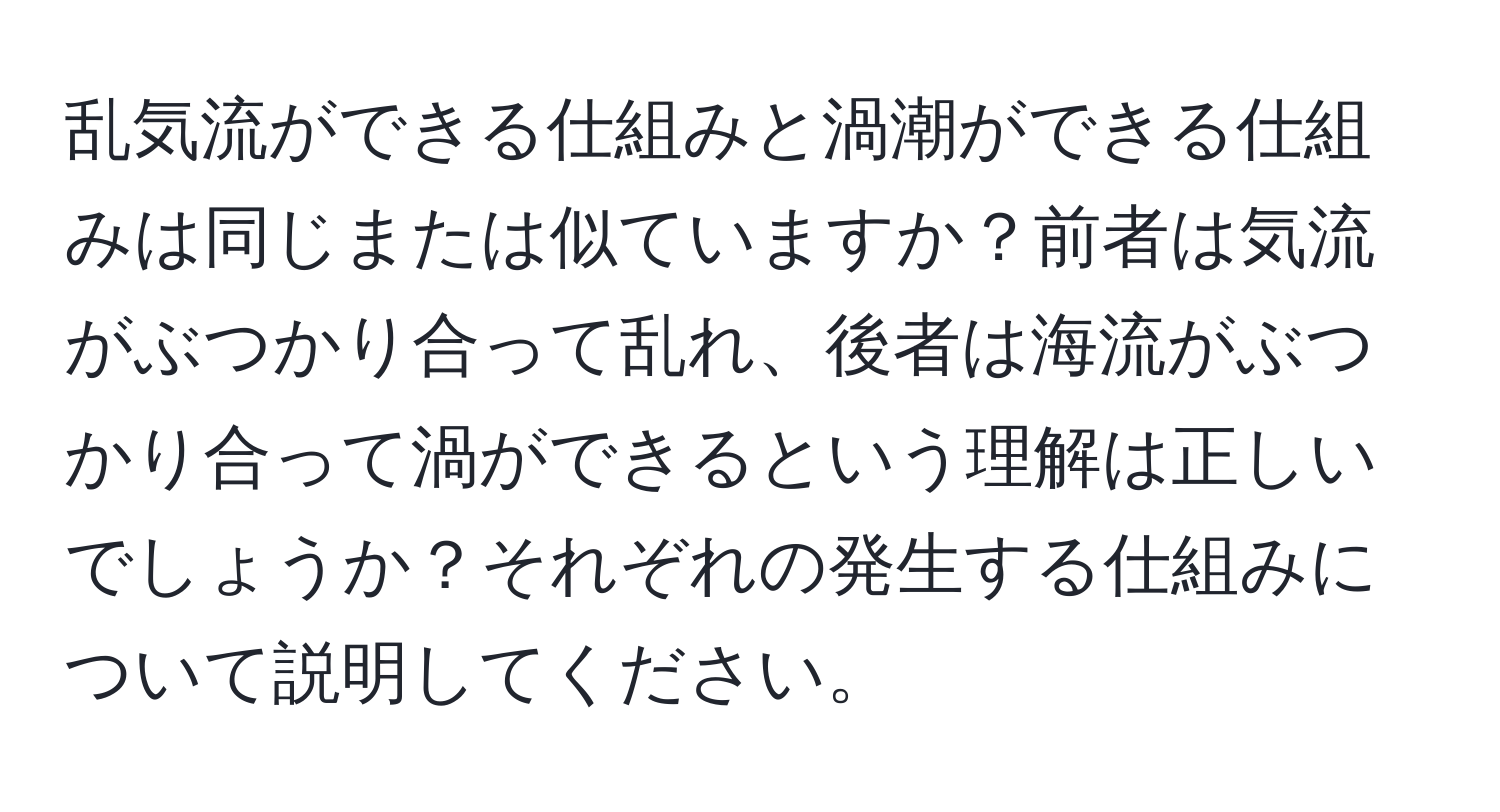 乱気流ができる仕組みと渦潮ができる仕組みは同じまたは似ていますか？前者は気流がぶつかり合って乱れ、後者は海流がぶつかり合って渦ができるという理解は正しいでしょうか？それぞれの発生する仕組みについて説明してください。