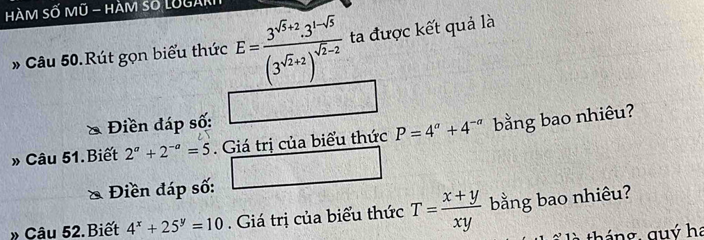 HàM Số Mũ - HÀM số LUGAR 
* Câu 50.Rút gọn biểu thức E=frac 3^(sqrt(3)+2)· 3^(1-sqrt(3))(3^(sqrt(2)+2))^sqrt(2)-2 ta được kết quả là 
& Điền đáp số: 
» Câu 51.Biết 2^a+2^(-a)=5. Giá trị của biểu thức P=4^a+4^(-a) bằng bao nhiêu? 
& Điền đáp số: 
Câu 52.Biết 4^x+25^y=10. Giá trị của biểu thức T= (x+y)/xy  bằng bao nhiêu? 
t là tháng quý ha