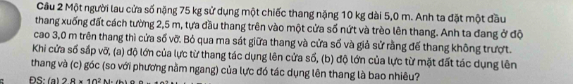 Một người lau cửa số nặng 75 kg sử dụng một chiếc thang nặng 10 kg dài 5,0 m. Anh ta đặt một đầu 
thang xuống đất cách tường 2,5 m, tựa đầu thang trên vào một cửa số nứt và trèo lên thang. Anh ta đang ở độ 
cao 3,0 m trên thang thì cửa số vỡ. Bỏ qua ma sát giữa thang và cửa số và giả sử rằng đế thang không trượt. 
Khi cửa số sắp vỡ, (a) độ lớn của lực từ thang tác dụng lên cửa sổ, (b) độ lớn của lực từ mặt đất tác dụng lên 
thang và (c) góc (so với phương nằm ngang) của lực đó tác dụng lên thang là bao nhiêu? 
C ĐS:(a) 28* 10^2N· (b)