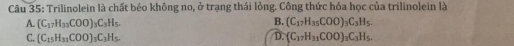 Trilinolein là chất béo không no, ở trạng thái lỏng. Công thức hóa học của trilinolein là
B.
A. (C_17H_33COO)_3C_3H_5. (C_17H_35COO)_3C_3H_5.
C. (C_15H_31COO)_3C_3H_5. D. (C_17H_31COO)_3C_3H_5.