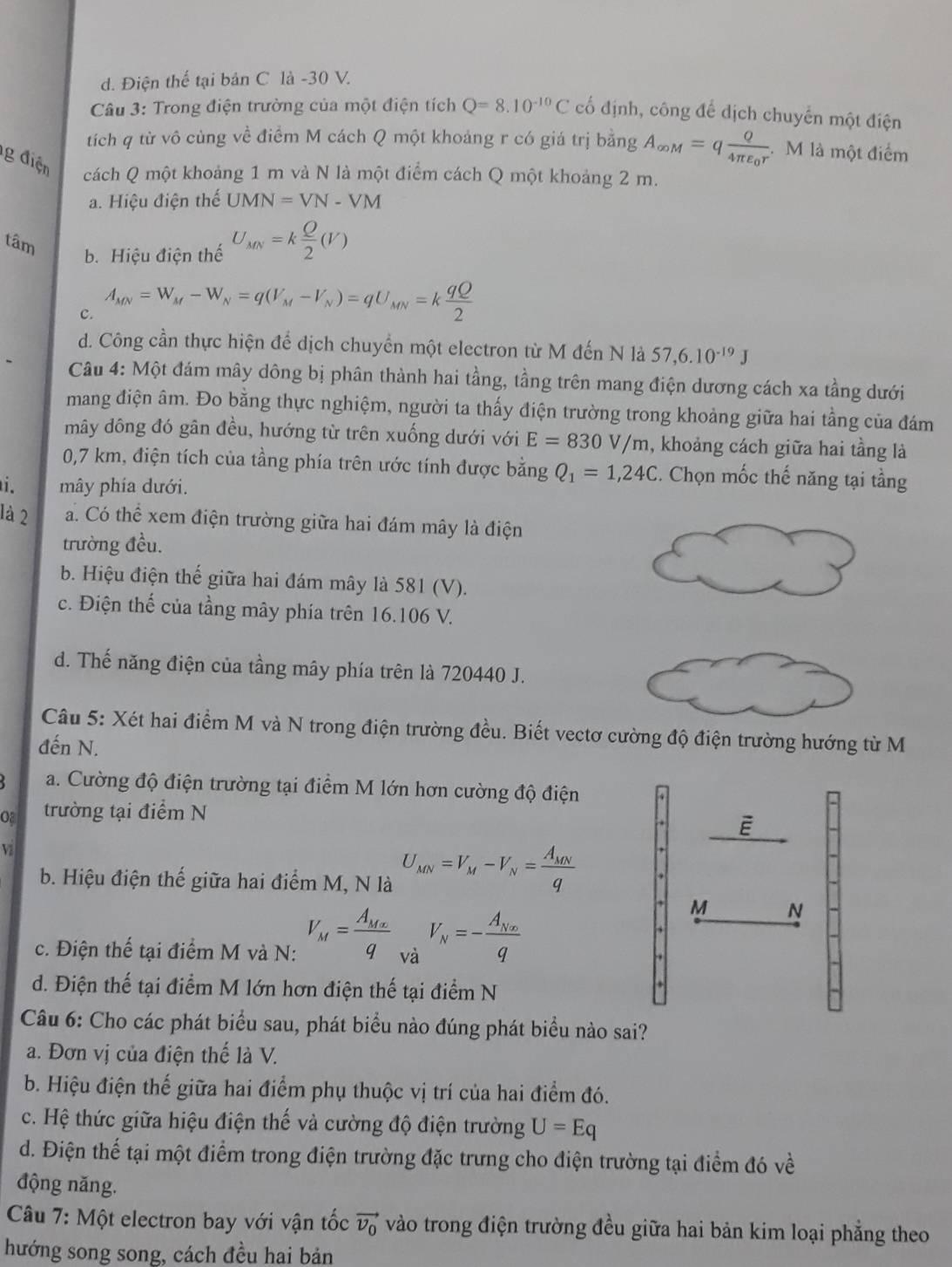 d. Điện thế tại bản C là -30 V.
Câu 3: Trong điện trường của một điện tích Q=8.10^(-10)C cổ định, công để dịch chuyển một điện
tích q từ vô cùng về điểm M cách Q một khoảng r có giá trị bằng A_∈fty M=qfrac Q4π varepsilon _0r. M là một điểm
g điện cách Q một khoảng 1 m và N là một điểm cách Q một khoảng 2 m.
a. Hiệu điện thế UMN=VN-VM
tâm
b. Hiệu điện thế U_MN=k Q/2 (V)
C. A_MN=W_M-W_N=q(V_M-V_N)=qU_MN=k qQ/2 
d. Công cần thực hiện để dịch chuyển một electron từ M đến N là 57,6.10^(-19)J
Câu 4: Một đám mây dông bị phân thành hai tầng, tầng trên mang điện dương cách xa tầng dưới
mang điện âm. Đo bằng thực nghiệm, người ta thấy điện trường trong khoảng giữa hai tầng của đám
mây dông đó gân đều, hướng từ trên xuống dưới với E=830V/m , khoảng cách giữa hai tầng là
0,7 km, điện tích của tầng phía trên ước tính được bằng Q_1=1,24C E. Chọn mốc thế năng tại tầng
i. mây phía dưới.
là 2 a. Có thể xem điện trường giữa hai đám mây là điện
trường đều.
b. Hiệu điện thế giữa hai đám mây là 581 (V).
c. Điện thế của tầng mây phía trên 16.106 V.
d. Thế năng điện của tầng mây phía trên là 720440 J.
Câu 5: Xét hai điểm M và N trong điện trường đều. Biết vectơ cường độ điện trường hướng từ M
đến N.
a. Cường độ điện trường tại điểm M lớn hơn cường độ điện
o trường tại điểm N
V
b. Hiệu điện thế giữa hai điểm M, N là U_MN=V_M-V_N=frac A_MNq
c. Điện thế tại điểm M và N: V_M=frac A_Mxq và V_N=-frac A_Nxq
d. Điện thế tại điểm M lớn hơn điện thế tại điểm N
Câu 6: Cho các phát biểu sau, phát biểu nào đúng phát biểu nào sai?
a. Đơn vị của điện thế là V.
b. Hiệu điện thế giữa hai điểm phụ thuộc vị trí của hai điểm đó.
c. Hệ thức giữa hiệu điện thế và cường độ điện trường U=Eq
d. Điện thế tại một điểm trong điện trường đặc trưng cho điện trường tại điểm đó về
động năng.
Câu 7: Một electron bay với vận tốc vector v_0 vào trong điện trường đều giữa hai bản kim loại phẳng theo
hướng song song, cách đều hai bản