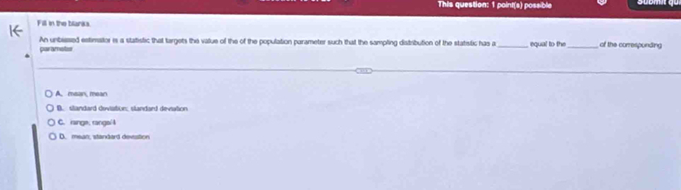 This question: 1 point(s) possible
Fill in the blarka.
An unbiesed estimator is a statistic that targets the value of the of the population parameter such that the sampling distribution of the statistic has a
parametes _equal to the_ of the corresponding
A. mean, mean
B. slandard deviation: standard deviation
C. range, range/4
D. mean, standard devestion