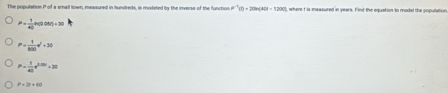 The population P of a small town, measured in hundreds, is modeled by the inverse of the function P^(-1)(t)=20ln (40t-1200) where t is measured in years. Find the equation to model the population
P= 1/40 ln (0.05t)+30
P= 1/800 e^t+30
P= (-1)/40 e^(0.05t)+30
P=2t+60