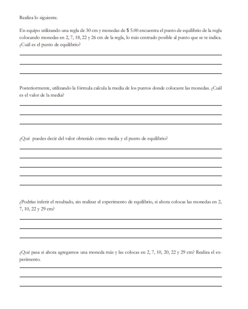 Realiza lo siguiente. 
En equipo utilizando una regla de 30 cm y monedas de $ 5.00 encuentra el punto de equilibrio de la regla 
colocando monedas en 2, 7, 18, 22 y 26 cm de la regla, lo más centrado posible al punto que se te indica 
Cuál es el punto de equilibrio? 
_ 
_ 
_ 
Posteriormente, utilizando la fórmula calcula la media de los puntos donde colocaste las monedas. ¿Cuál 
es el valor de la media? 
_ 
_ 
_ 
¿Qué puedes decir del valor obtenido como media y el punto de equilibrio? 
_ 
_ 
_ 
_ 
_ 
¿Podrías inferir el resultado, sin realizar el experimento de equilibrio, si ahora colocas las monedas en 2,
7, 10, 22 y 29 cm? 
_ 
_ 
_ 
¿Qué pasa si ahora agregamos una moneda más y las colocas en 2, 7, 10, 20, 22y29cm^2 Realiza el ex- 
perimento. 
_ 
_ 
_