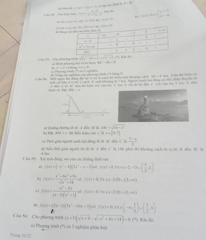 An Năm số y=(x^2+2)|x-2| có tập xác định là D=k
Câa S2:  Chu biểu thức f(x)= (x-3)/x^2+7x+6  Khí đóc
22
a) véi x∈ (-∈fty ,-6)∪ (-1,3) f(x)>0 b f(x)=0 beginarrayl x=-1 x=-6endarray.
c) với 
đi Bản
Cầu 53: Cho phương trình sqrt(5x^2-8x+2)=sqrt(x^2+2) (*).
a) Bình phương hai về ta được 4x^2-3x=0
M x^2+2≥ 0đing Vix ∈ R
c) Phương trình (*) có 2 nghiệm
d1 Tổng các nghiệm của phương trình (*) bảng 0
Câu S4: Một ngọn hải đừng đặt tại vị trí A cách bờ biến một khoáng cách LS=2 1 km. Trên bờ biến có
một cái kho ở vị trí C cách 8 một khoảng là 7 km. Người canh hái đăng có thể chéo thuyên từ
A đến vị trì M trên bờ biển với vận tóc 3 km / à rồi đi bộ đến C với vận tốc 5 km / h như
hành vě. Đặt BM=x
A
4 k
M C
1 km
a) Quảng đường đi từ A đến M là AM=sqrt(16-x^2)
b) Địt BM=x thì điều kiện của x là x∈ [0,7].
c) Thời gian người canh hải đăng đi từ M đến C là  (7-x)/5 .
d) Nều thời gian người đó đi từ A đến C là 148 phút thì khoảng cách từ vị trì B đến M là
4 km .
Câu 55: Xét tính đúng, sai của các khăng định sau
a) f(x)=(-x^2+4)(2x^2-x-3) f(x)>0,forall x∈ (-2,-1)∪ ( 3/2 ;2)
b ) f(x)= (x^3-6x^2+9x)/-2x^2+18  có f(x)>0,forall x∈ (-3,0)∪ (3,+∈fty ).
c) f(x)= (-x^2-2x)/(x-1)(x^2+1)  có f(x)>0, forall x∈ (-2;0)∪ (1;+∈fty )
d ) f(x)=(2x-1)(3x^2-10x+3) có f(x)<0,forall x∈ (-∈fty , 1/3 )∪ ( 1/2 ,3)
Câu 56: Cho phương trình (x+1)(sqrt(x+4)-sqrt(-x^2+4x+14))=0(*) Khí đó:
a) Phương trình (*) có 3 nghiệm phân biệt
Trang 10/22