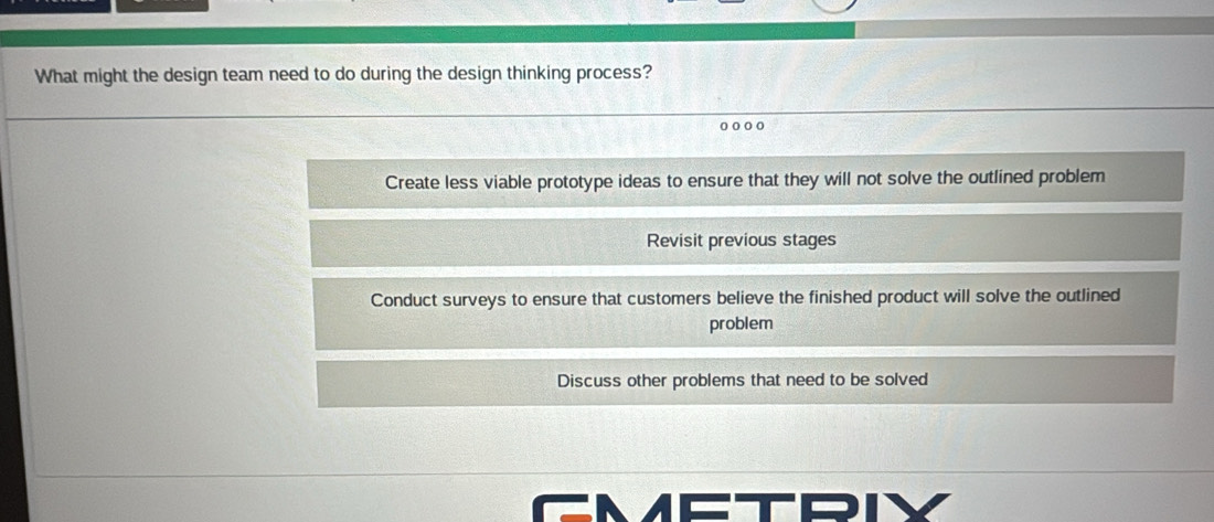 What might the design team need to do during the design thinking process?
Create less viable prototype ideas to ensure that they will not solve the outlined problem
Revisit previous stages
Conduct surveys to ensure that customers believe the finished product will solve the outlined
problem
Discuss other problems that need to be solved