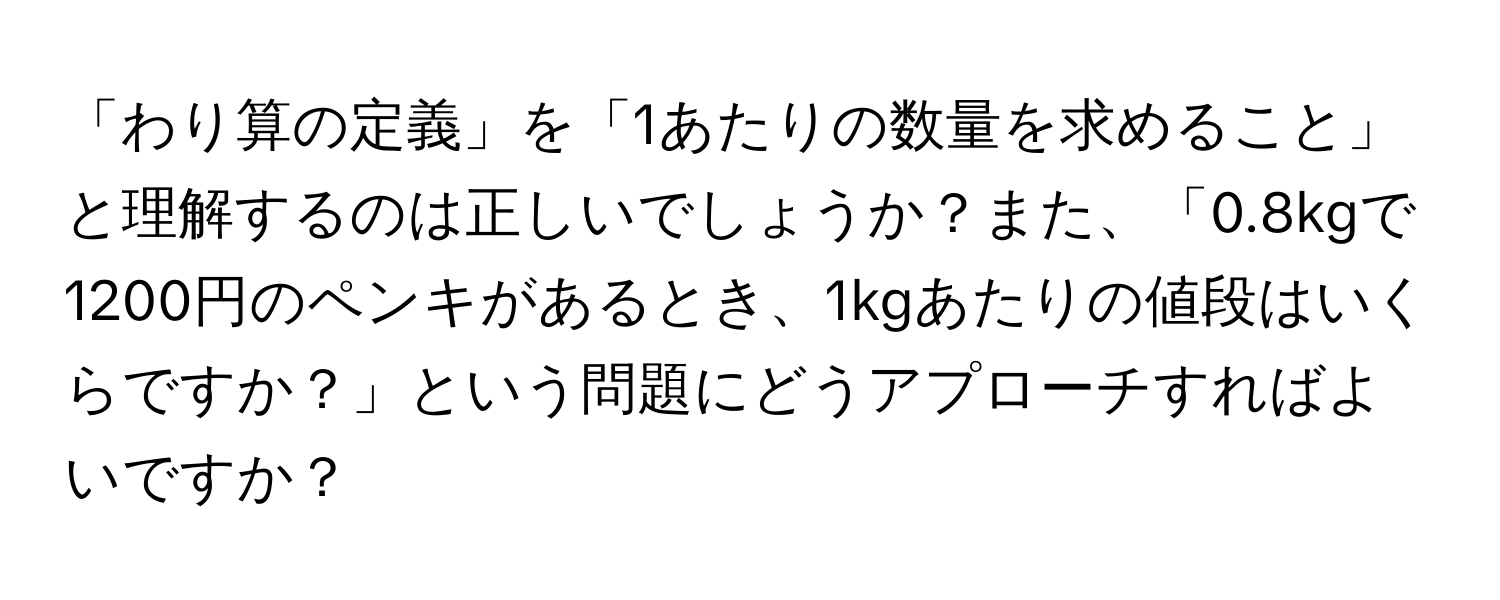 「わり算の定義」を「1あたりの数量を求めること」と理解するのは正しいでしょうか？また、「0.8kgで1200円のペンキがあるとき、1kgあたりの値段はいくらですか？」という問題にどうアプローチすればよいですか？