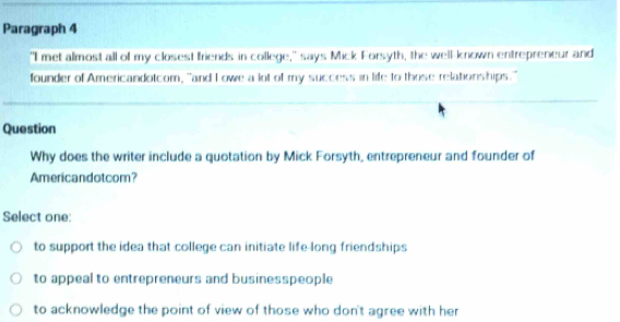 Paragraph 4
"I met almost all of my closest friends in college," says Mick Forsyth, the well-known entrepreneur and
founder of Americandotcom, "and I owe a lot of my success in life to those relationships."
Question
Why does the writer include a quotation by Mick Forsyth, entrepreneur and founder of
Americandotcom?
Select one:
to support the idea that college can initiate life-long friendships
to appeal to entrepreneurs and businesspeople
to acknowledge the point of view of those who don't agree with her