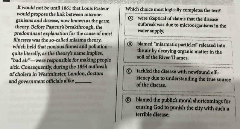 It would not be until 1861 that Louis Pasteur Which choice most logically completes the text?
would propose the link between microor-
ganisms and disease, now known as the germ were skeptical of claims that the disease
theory. Before Pasteur’s breakthrough, the
outbreak was due to microorganisms in the
predominant explanation for the cause of most water supply.
illnesses was the so-called miasma theory,
which held that noxious fumes and pollution- ⑥ blamed “miasmatic particles” released into
quite literally, as the theory's name implies,
the air by decaying organic matter in the
“bad air”—were responsible for making people soil of the River Thames.
sick. Consequently, during the 1854 outbreak tackled the disease with newfound effi-
of cholera in Westminster, London, doctors ciency due to understanding the true source
and government officials alike_ of the disease.
@ blamed the public's moral shortcomings for
causing God to punish the city with such a
terrible disease.