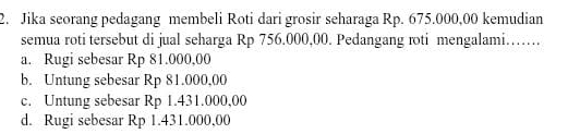 Jika seorang pedagang membeli Roti dari grosir seharaga Rp. 675.000,00 kemudian
semua roti tersebut di jual seharga Rp 756.000,00. Pedangang roti mengalami…….
a. Rugi sebesar Rp 81.000,00
b. Untung sebesar Rp 81.000,00
c. Untung sebesar Rp 1.431.000,00
d. Rugi sebesar Rp 1.431.000,00