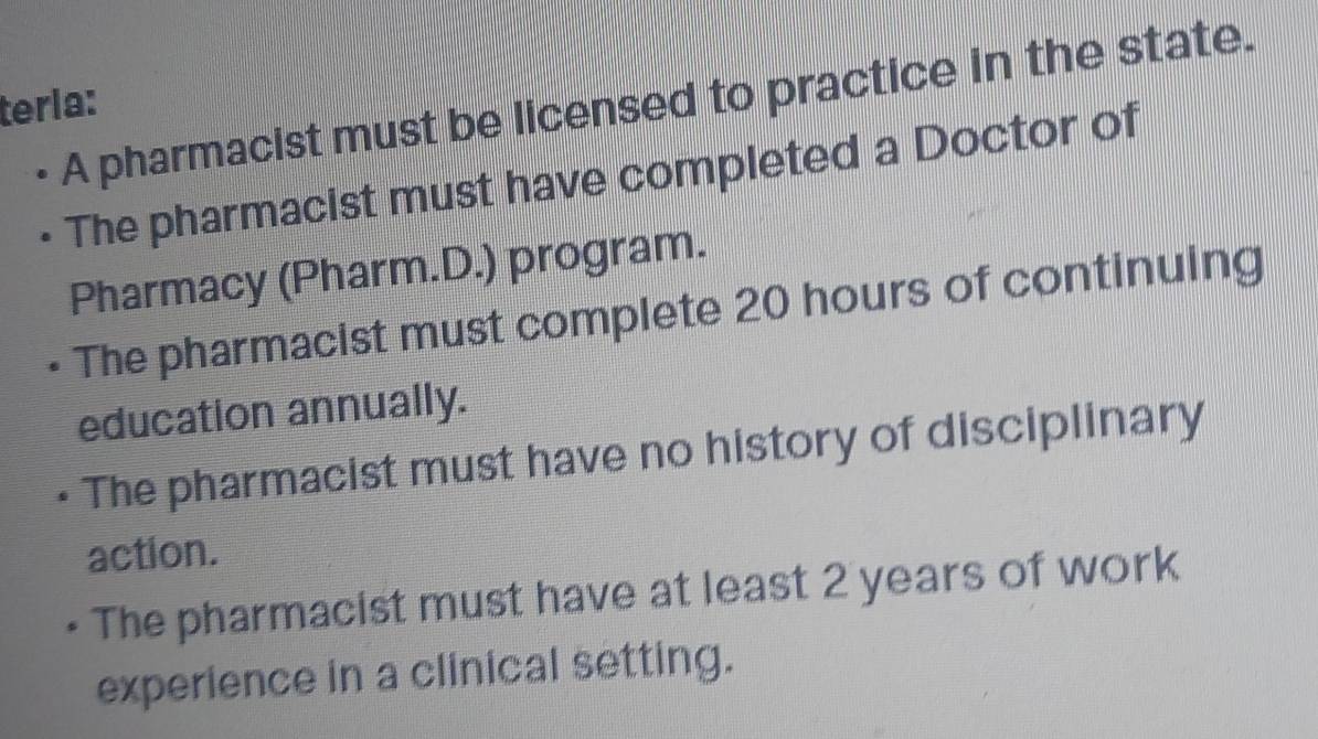 • A pharmacist must be licensed to practice in the state.
tería:
The pharmacist must have completed a Doctor of
Pharmacy (Pharm.D.) program.
The pharmacist must complete 20 hours of continuing
education annually.
The pharmacist must have no history of disciplinary
action.
The pharmacist must have at least 2 years of work
experience in a clinical setting.