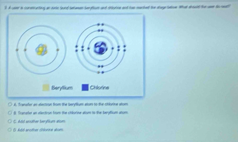 hcome in consisuction on eaie bend sataman tue flor and crleton and hws mached toe store taleve Wat seld/tesm tarmd"
A. Transter sn electron from the berytium atom to the chlorine atom.
B. Transter an electron from the chlorine stom to the berytium atom
C. Add another beryflium atom
O had snother chlorne stom.