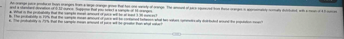 An orange juice producer buys oranges from a large orange grove that has one variety of orange. The amount of juice squeezed from these oranges is approximately normally distribuled, with a mean of 4.0 ounces
and a standard deviation of 0.32 ounce. Suppose that you select a sample of 16 oranges 
a.. What is the probability that the sample mean amount of juice will be at least 3.36 ounces? 
b. The probability is 70% that the sample mean amount of juice will be contained between what two values symmetrically distributed around the population mean? 
c. The probability is 75% that the sample mean amount of juice will be greater than what value?