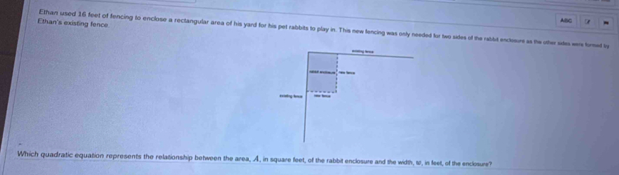 ABC 
Ethan's existing fence 
Ethan used 16 feet of fencing to enclose a rectangular area of his yard for his pet rabbits to play in. This new fencing was only needed for two sides of the rabbit enclosure as the other sides were formed ly 
Which quadratic equation represents the relationship between the area, A, in square feet, of the rabbit enclosure and the width, w, in feet, of the enclosure?