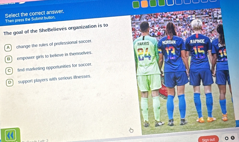 Select the correct answer.
Then press the Submit button.
The goal of the SheBelieves organization is to
A change the rules of professional soccer.
B ) empower girls to believe in themselves.
C find marketing opportunities for soccer.
D) support players with serious illnesses.
Left: 2
Sign out