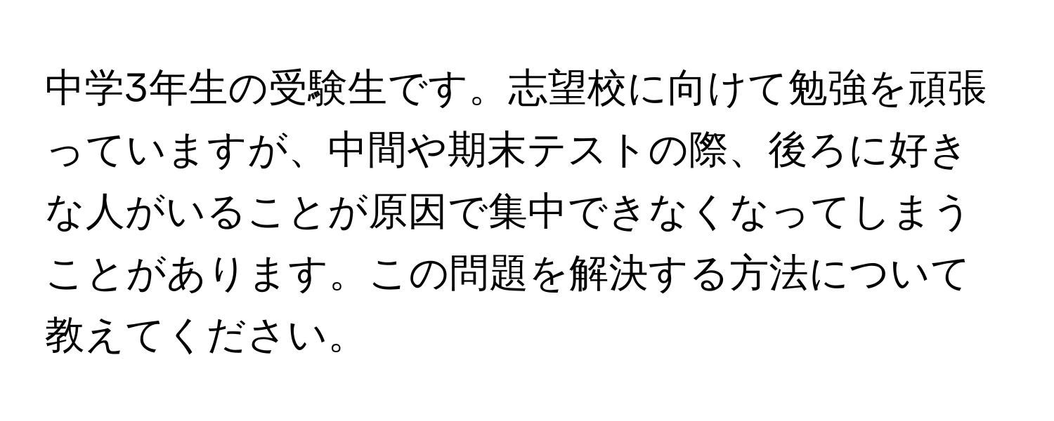 中学3年生の受験生です。志望校に向けて勉強を頑張っていますが、中間や期末テストの際、後ろに好きな人がいることが原因で集中できなくなってしまうことがあります。この問題を解決する方法について教えてください。