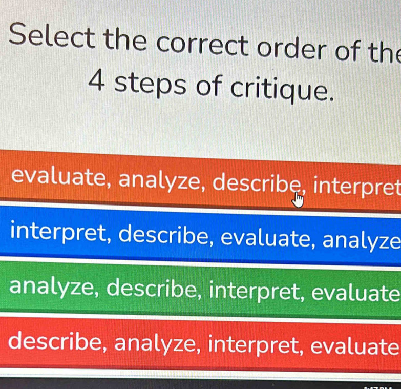 Select the correct order of the
4 steps of critique.
evaluate, analyze, describe, interpret
interpret, describe, evaluate, analyze
analyze, describe, interpret, evaluate
describe, analyze, interpret, evaluate